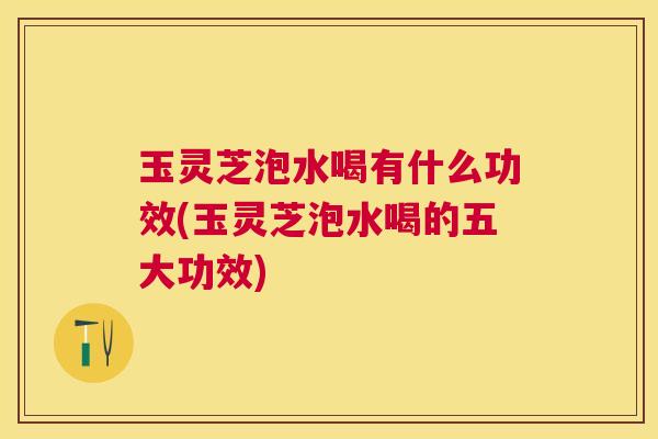 玉灵芝泡水喝有什么功效(玉灵芝泡水喝的五大功效) 玉灵芝泡水喝有什么功效(玉灵芝泡水喝的五大功效)