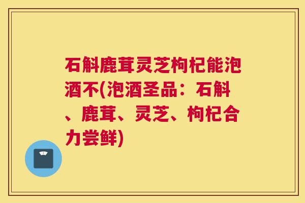 石斛鹿茸灵芝枸杞能泡酒不(泡酒圣品:石斛、鹿茸、灵芝、枸杞合力尝鲜) 石斛鹿茸灵芝枸杞能泡酒不(泡酒圣品:石斛、鹿茸、灵芝、枸杞合力尝鲜)