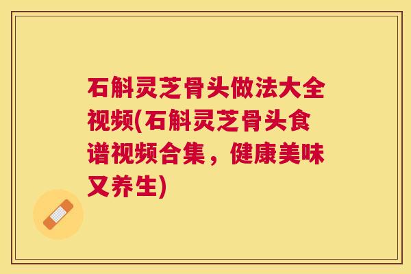石斛灵芝骨头做法大全视频(石斛灵芝骨头食谱视频合集,健康美味又养生) 石斛灵芝骨头做法大全视频(石斛灵芝骨头食谱视频合集,健康美味又养生)