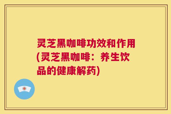 灵芝黑咖啡功效和作用(灵芝黑咖啡:养生饮品的健康解药) 灵芝黑咖啡功效和作用(灵芝黑咖啡:养生饮品的健康解药)
