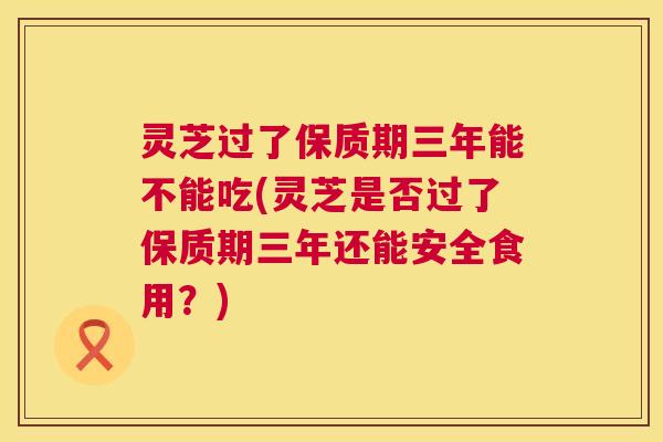灵芝过了保质期三年能不能吃(灵芝是否过了保质期三年还能安全食用?) 灵芝过了保质期三年能不能吃(灵芝是否过了保质期三年还能安全食用?)