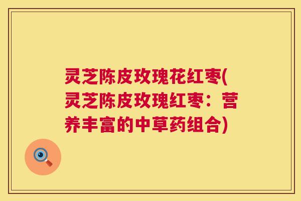 灵芝陈皮玫瑰花红枣(灵芝陈皮玫瑰红枣:营养丰富的中草药组合) 灵芝陈皮玫瑰花红枣(灵芝陈皮玫瑰红枣:营养丰富的中草药组合)