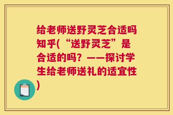 给老师送野灵芝合适吗知乎(“送野灵芝”是合适的吗?——探讨学生给老师送礼的适宜性) 给老师送野灵芝合适吗知乎(“送野灵芝”是合适的吗?——探讨学生给老师送礼的适宜性)