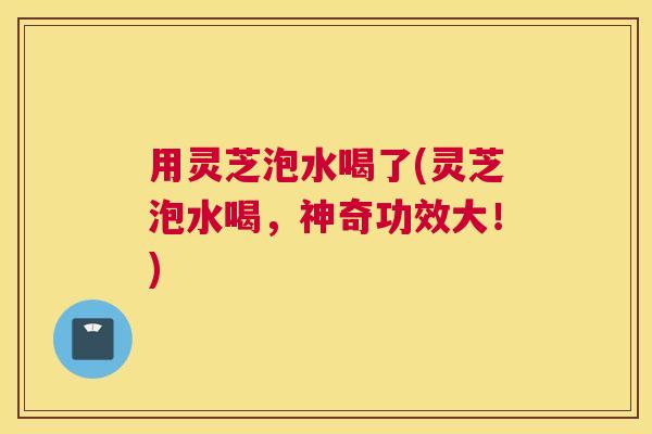 用灵芝泡水喝了(灵芝泡水喝,神奇功效大!) 用灵芝泡水喝了(灵芝泡水喝,神奇功效大!)