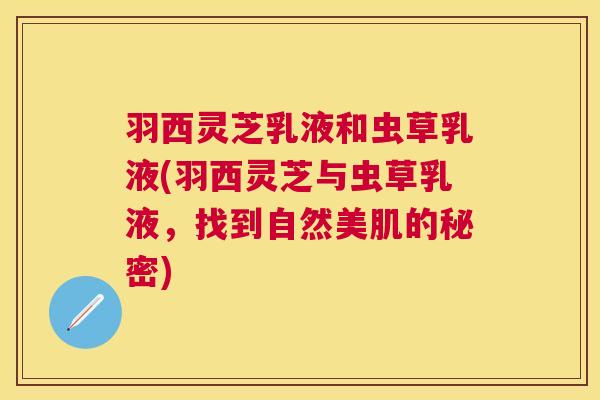 羽西灵芝乳液和虫草乳液(羽西灵芝与虫草乳液,找到自然美肌的秘密) 羽西灵芝乳液和虫草乳液(羽西灵芝与虫草乳液,找到自然美肌的秘密)