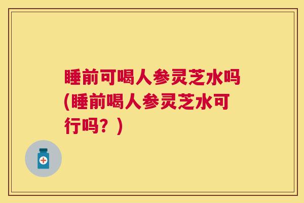 睡前可喝人参灵芝水吗(睡前喝人参灵芝水可行吗？)