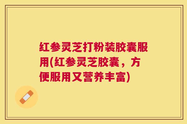 红参灵芝打粉装胶囊服用(红参灵芝胶囊，方便服用又营养丰富)