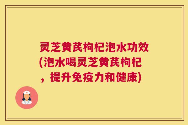 灵芝黄芪枸杞泡水功效(泡水喝灵芝黄芪枸杞,提升免疫力和健康) 灵芝黄芪枸杞泡水功效(泡水喝灵芝黄芪枸杞,提升免疫力和健康)