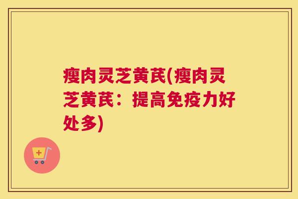 瘦肉灵芝黄芪(瘦肉灵芝黄芪：提高免疫力好处多)