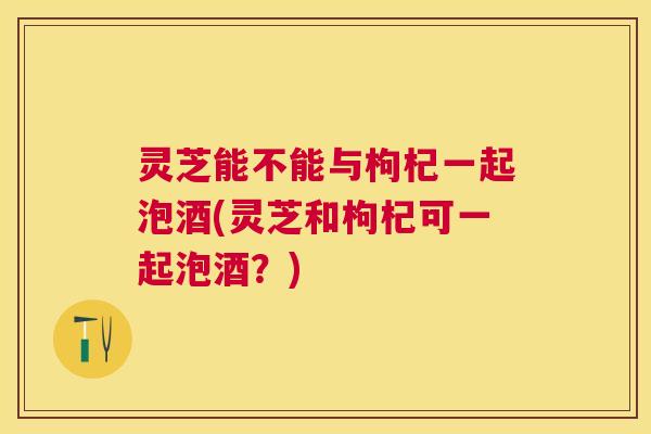 灵芝能不能与枸杞一起泡酒(灵芝和枸杞可一起泡酒?) 灵芝能不能与枸杞一起泡酒(灵芝和枸杞可一起泡酒?)
