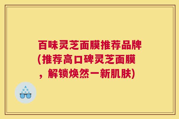 百味灵芝面膜推荐品牌(推荐高口碑灵芝面膜,解锁焕然一新肌肤) 百味灵芝面膜推荐品牌(推荐高口碑灵芝面膜,解锁焕然一新肌肤)