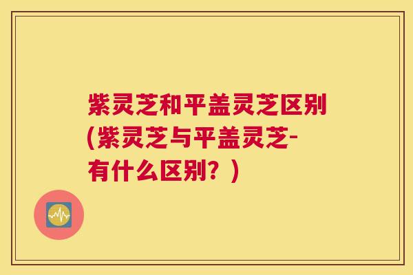 紫灵芝和平盖灵芝区别(紫灵芝与平盖灵芝-有什么区别？)