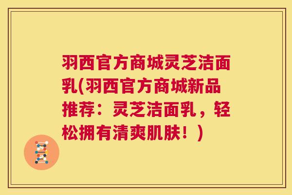 羽西官方商城灵芝洁面乳(羽西官方商城新品推荐：灵芝洁面乳，轻松拥有清爽！)