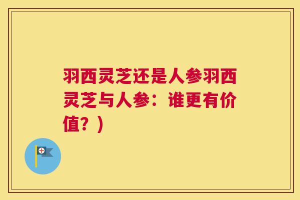 羽西灵芝还是人参羽西灵芝与人参：谁更有价值？)
