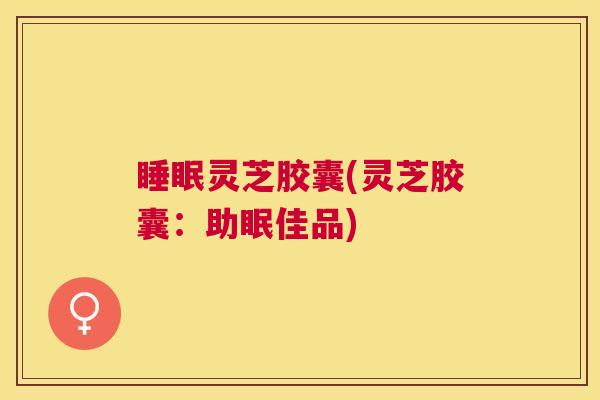 睡眠灵芝胶囊(灵芝胶囊:助眠佳品) 睡眠灵芝胶囊(灵芝胶囊:助眠佳品)
