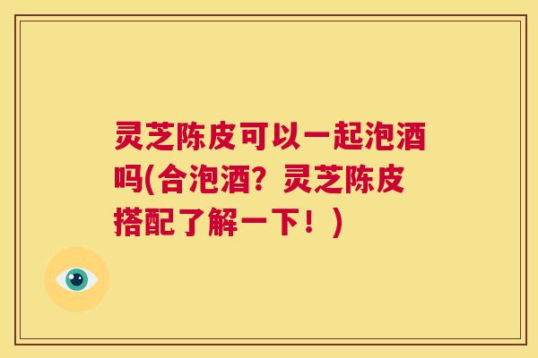 灵芝陈皮可以一起泡酒吗(合泡酒?灵芝陈皮搭配了解一下!) 灵芝陈皮可以一起泡酒吗(合泡酒?灵芝陈皮搭配了解一下!)