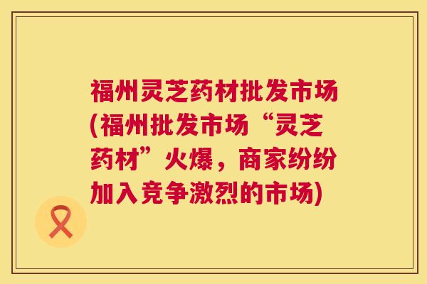 福州灵芝药材批发市场(福州批发市场“灵芝药材”火爆,商家纷纷加入竞争激烈的市场) 福州灵芝药材批发市场(福州批发市场“灵芝药材”火爆,商家纷纷加入竞争激烈的市场)
