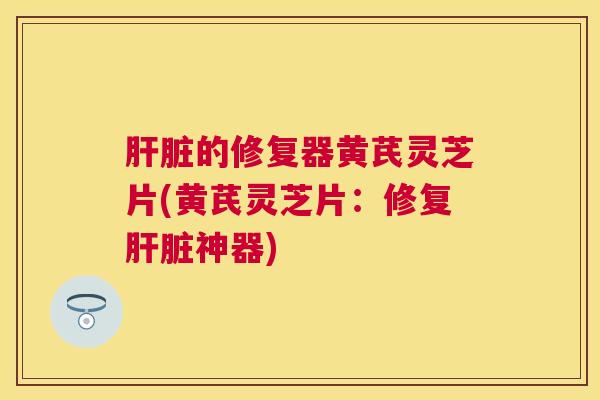 的修复器黄芪灵芝片(黄芪灵芝片：修复神器)