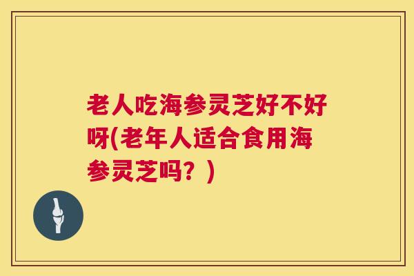 老人吃海参灵芝好不好呀(老年人适合食用海参灵芝吗？)