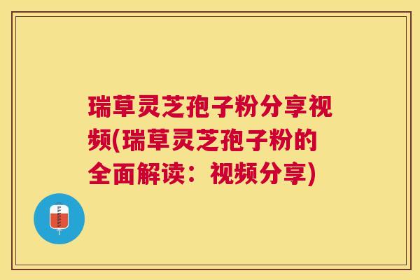 瑞草灵芝孢子粉分享视频(瑞草灵芝孢子粉的全面解读：视频分享)
