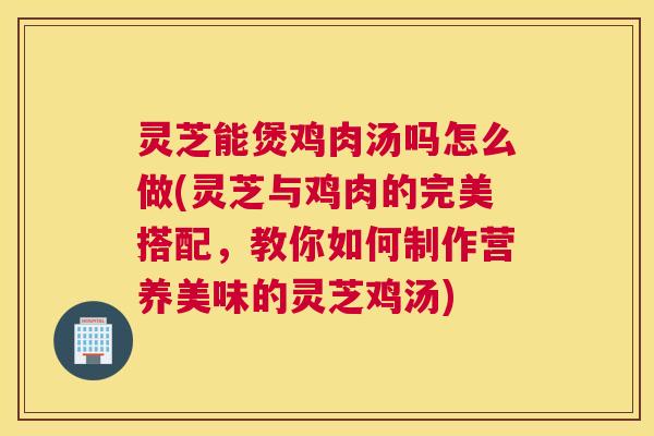 灵芝能煲鸡肉汤吗怎么做(灵芝与鸡肉的完美搭配,教你如何制作营养美味的灵芝鸡汤) 灵芝能煲鸡肉汤吗怎么做(灵芝与鸡肉的完美搭配,教你如何制作营养美味的灵芝鸡汤)