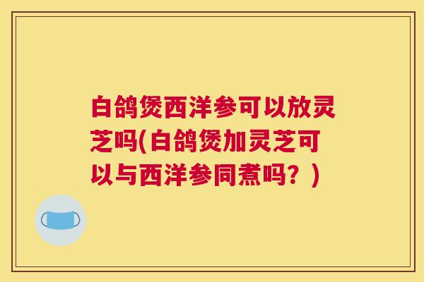白鸽煲西洋参可以放灵芝吗(白鸽煲加灵芝可以与西洋参同煮吗?) 白鸽煲西洋参可以放灵芝吗(白鸽煲加灵芝可以与西洋参同煮吗?)
