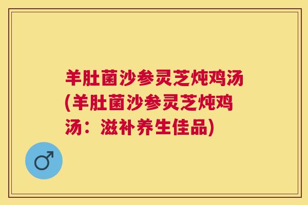 羊肚菌沙参灵芝炖鸡汤(羊肚菌沙参灵芝炖鸡汤：滋补养生佳品)