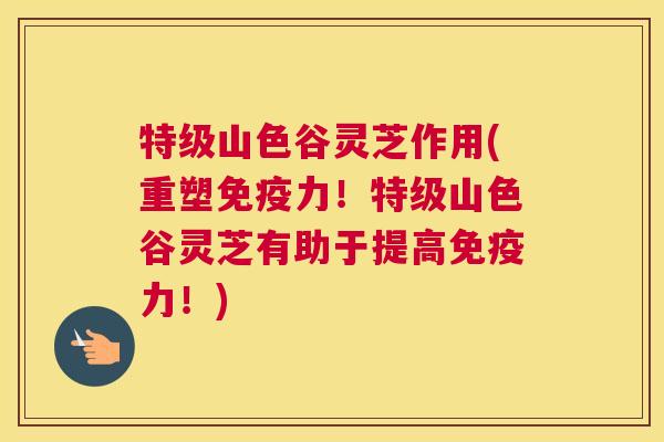 特级山色谷灵芝作用(重塑免疫力!特级山色谷灵芝有助于提高免疫力!) 特级山色谷灵芝作用(重塑免疫力!特级山色谷灵芝有助于提高免疫力!)