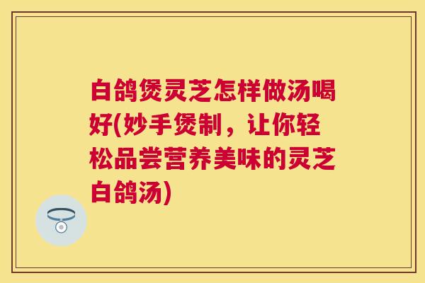 白鸽煲灵芝怎样做汤喝好(妙手煲制,让你轻松品尝营养美味的灵芝白鸽汤) 白鸽煲灵芝怎样做汤喝好(妙手煲制,让你轻松品尝营养美味的灵芝白鸽汤)