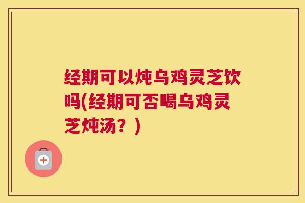 经期可以炖乌鸡灵芝饮吗(经期可否喝乌鸡灵芝炖汤？)