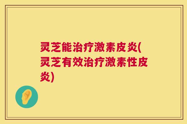 灵芝能激素皮炎(灵芝有效激素性皮炎)