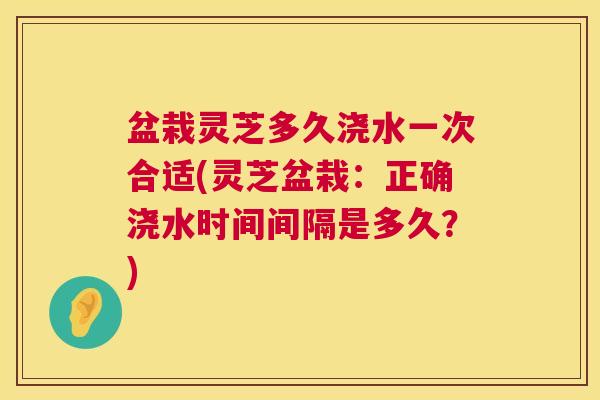 盆栽灵芝多久浇水一次合适(灵芝盆栽：正确浇水时间间隔是多久？)