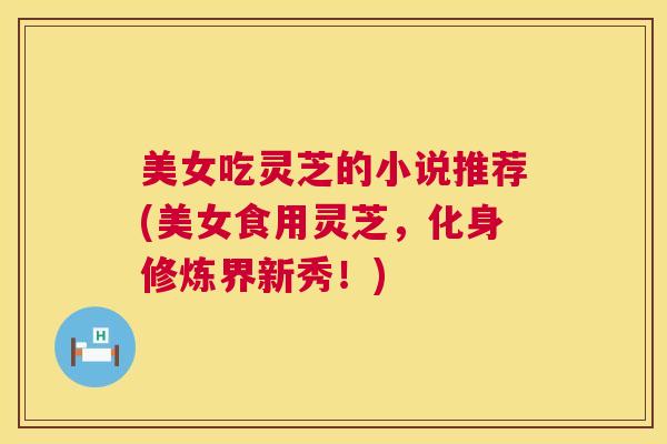 美女吃灵芝的小说推荐(美女食用灵芝,化身修炼界新秀!) 美女吃灵芝的小说推荐(美女食用灵芝,化身修炼界新秀!)