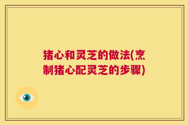 猪心和灵芝的做法(烹制猪心配灵芝的步骤) 猪心和灵芝的做法(烹制猪心配灵芝的步骤)