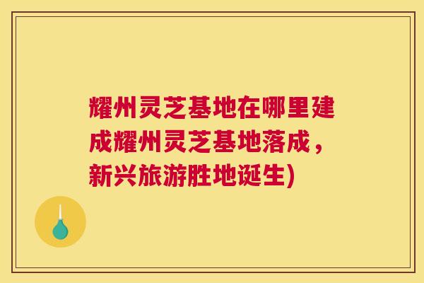 耀州灵芝基地在哪里建成耀州灵芝基地落成，新兴旅游胜地诞生)
