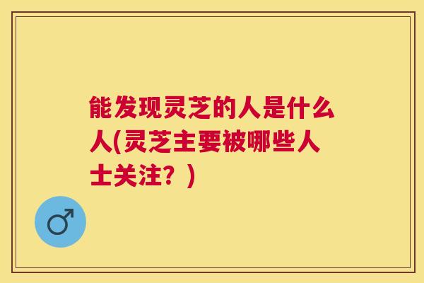能发现灵芝的人是什么人(灵芝主要被哪些人士关注?) 能发现灵芝的人是什么人(灵芝主要被哪些人士关注?)