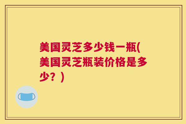 美国灵芝多少钱一瓶(美国灵芝瓶装价格是多少？)