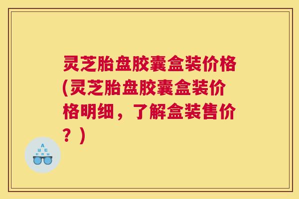 灵芝胎盘胶囊盒装价格(灵芝胎盘胶囊盒装价格明细，了解盒装售价？)