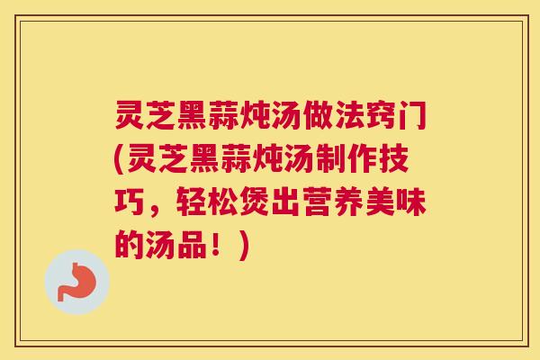 灵芝黑蒜炖汤做法窍门(灵芝黑蒜炖汤制作技巧,轻松煲出营养美味的汤品!) 灵芝黑蒜炖汤做法窍门(灵芝黑蒜炖汤制作技巧,轻松煲出营养美味的汤品!)