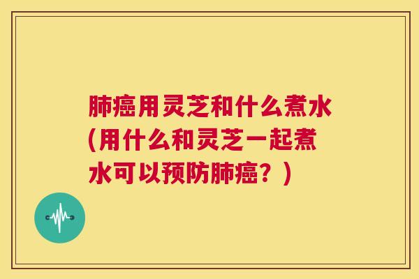 肺癌用灵芝和什么煮水(用什么和灵芝一起煮水可以预防肺癌?) 肺癌用灵芝和什么煮水(用什么和灵芝一起煮水可以预防肺癌?)