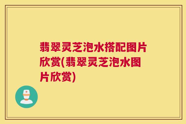 翡翠灵芝泡水搭配图片欣赏(翡翠灵芝泡水图片欣赏) 翡翠灵芝泡水搭配图片欣赏(翡翠灵芝泡水图片欣赏)