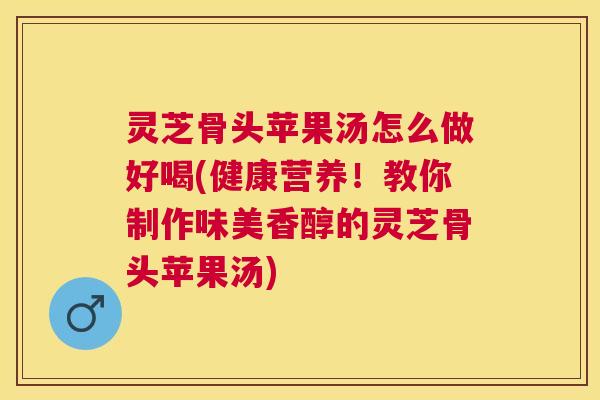 灵芝骨头苹果汤怎么做好喝(健康营养!教你制作味美香醇的灵芝骨头苹果汤) 灵芝骨头苹果汤怎么做好喝(健康营养!教你制作味美香醇的灵芝骨头苹果汤)
