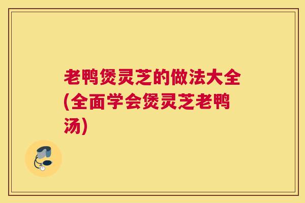 老鸭煲灵芝的做法大全(全面学会煲灵芝老鸭汤)