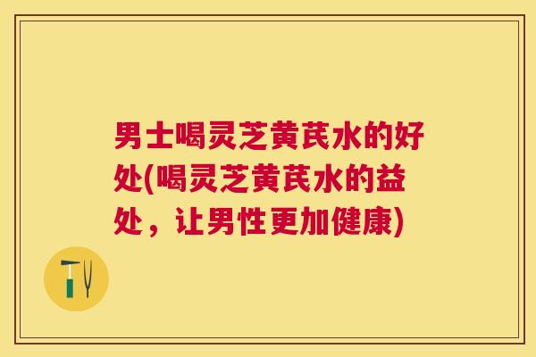 男士喝灵芝黄芪水的好处(喝灵芝黄芪水的益处，让男性更加健康)