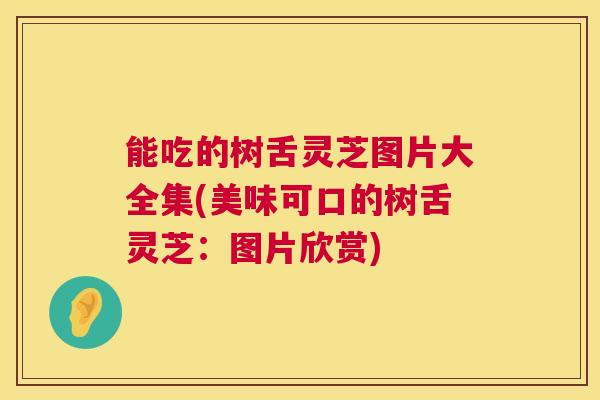 能吃的树舌灵芝图片大全集(美味可口的树舌灵芝：图片欣赏)