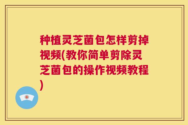 种植灵芝菌包怎样剪掉视频(教你简单剪除灵芝菌包的操作视频教程) 种植灵芝菌包怎样剪掉视频(教你简单剪除灵芝菌包的操作视频教程)
