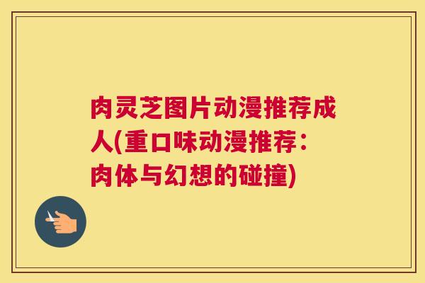 肉灵芝图片动漫推荐成人(重口味动漫推荐:肉体与幻想的碰撞) 肉灵芝图片动漫推荐成人(重口味动漫推荐:肉体与幻想的碰撞)