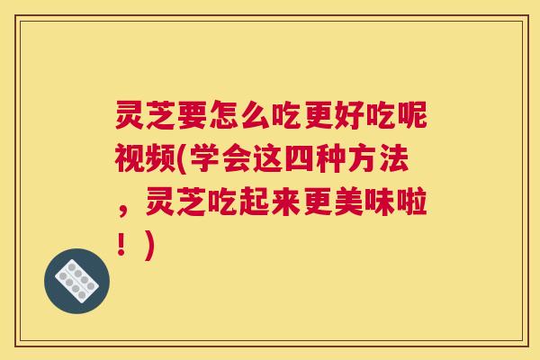 灵芝要怎么吃更好吃呢视频(学会这四种方法，灵芝吃起来更美味啦！)