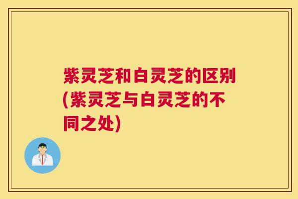 紫灵芝和白灵芝的区别(紫灵芝与白灵芝的不同之处)