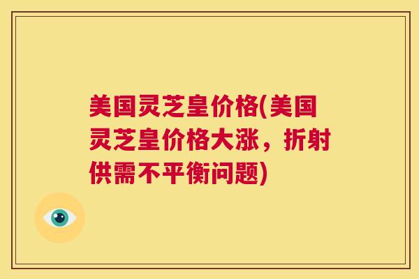 美国灵芝皇价格(美国灵芝皇价格大涨，折射供需不平衡问题)